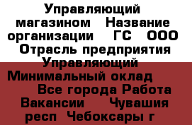 Управляющий магазином › Название организации ­ "ГС", ООО › Отрасль предприятия ­ Управляющий › Минимальный оклад ­ 35 000 - Все города Работа » Вакансии   . Чувашия респ.,Чебоксары г.